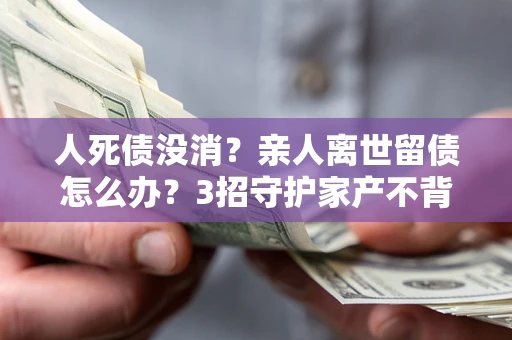 北京人死债没消？亲人离世留债怎么办？3招守护家产不背锅
