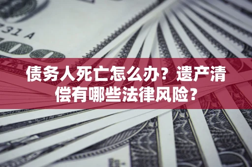 北京债务人死亡怎么办？遗产清偿有哪些法律风险？