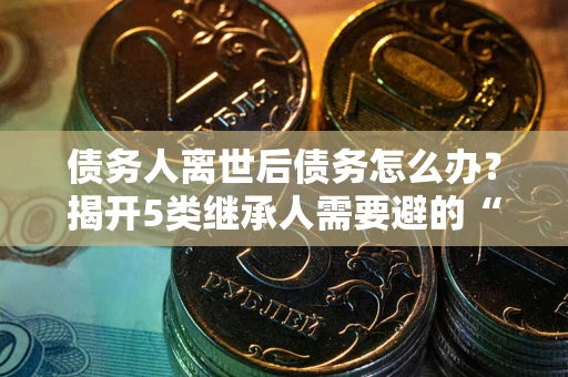 北京债务人离世后债务怎么办？揭开5类继承人需要避的“坑”