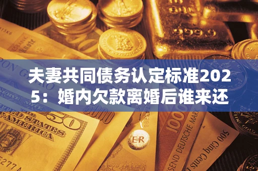 北京夫妻共同债务认定标准2025:婚内欠款离婚后谁来还? 北京夫妻共同债务认定标准2025:婚内欠款离婚后谁来还?